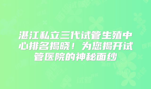 湛江私立三代试管生殖中心排名揭晓！为您揭开试管医院的神秘面纱