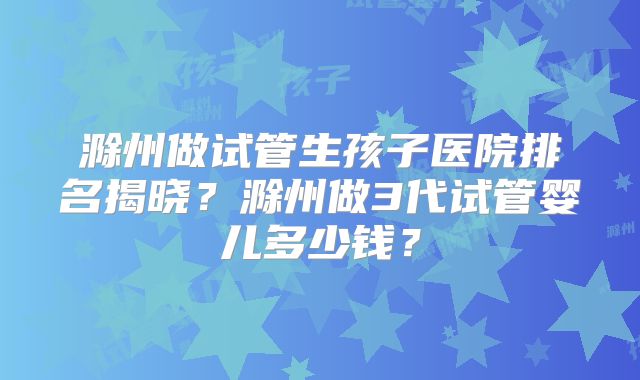 滁州做试管生孩子医院排名揭晓？滁州做3代试管婴儿多少钱？