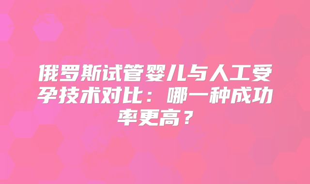 俄罗斯试管婴儿与人工受孕技术对比：哪一种成功率更高？