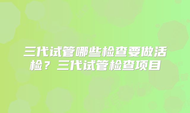 三代试管哪些检查要做活检？三代试管检查项目