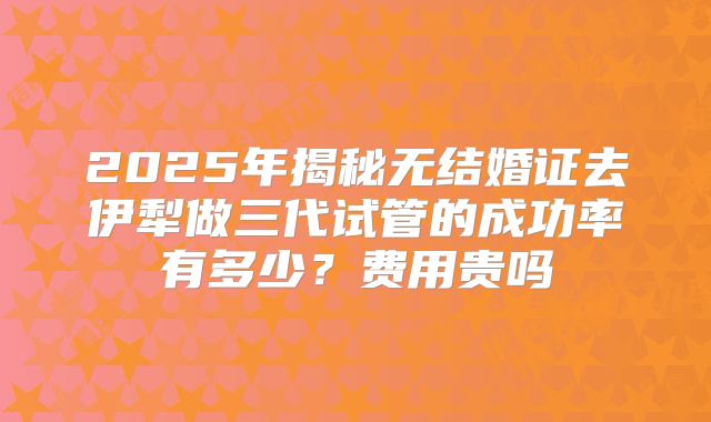 2025年揭秘无结婚证去伊犁做三代试管的成功率有多少？费用贵吗