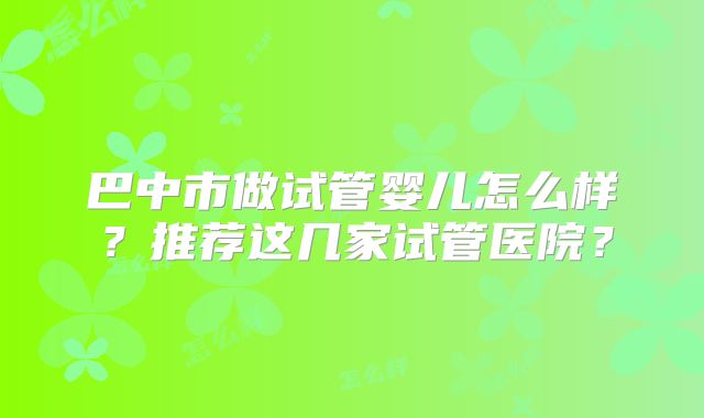 巴中市做试管婴儿怎么样？推荐这几家试管医院？