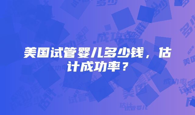 美国试管婴儿多少钱，估计成功率？