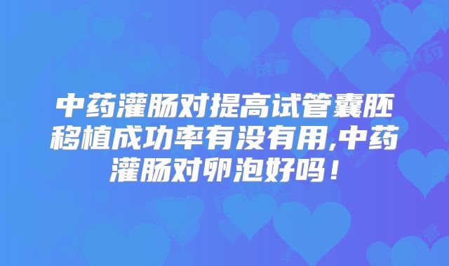 中药灌肠对提高试管囊胚移植成功率有没有用,中药灌肠对卵泡好吗!