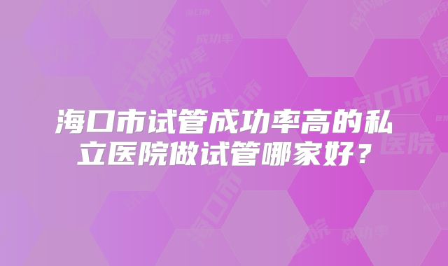海口市试管成功率高的私立医院做试管哪家好？