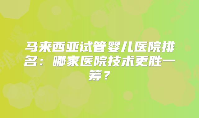 马来西亚试管婴儿医院排名:哪家医院技术更胜一筹?