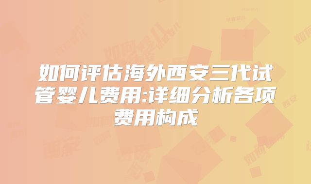 如何评估海外西安三代试管婴儿费用:详细分析各项费用构成