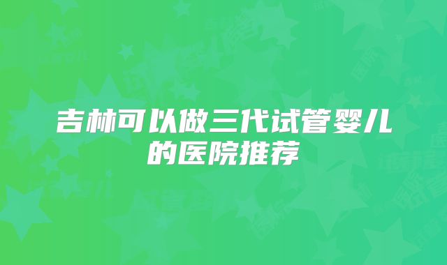 吉林可以做三代试管婴儿的医院推荐
