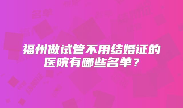 福州做试管不用结婚证的医院有哪些名单?