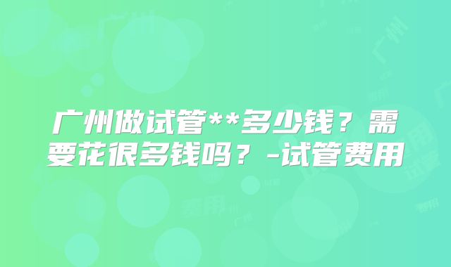 广州做试管**多少钱？需要花很多钱吗？-试管费用