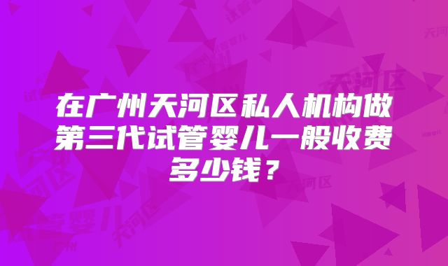 在广州天河区私人机构做第三代试管婴儿一般收费多少钱?