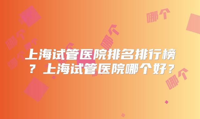 上海试管医院排名排行榜？上海试管医院哪个好？