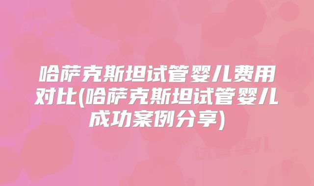 哈萨克斯坦试管婴儿费用对比(哈萨克斯坦试管婴儿成功案例分享)