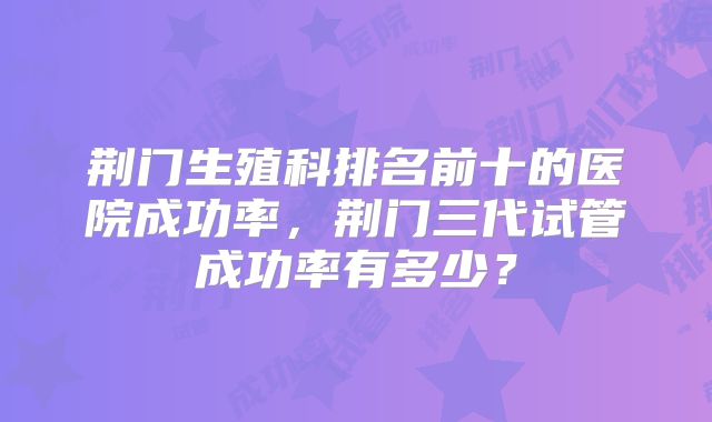 荆门生殖科排名前十的医院成功率，荆门三代试管成功率有多少？