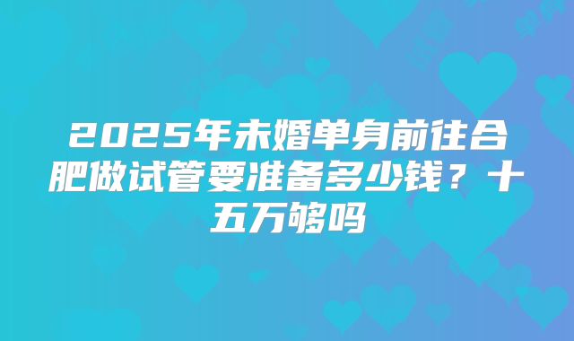 2025年未婚单身前往合肥做试管要准备多少钱？十五万够吗
