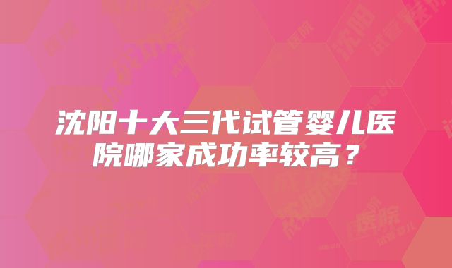 沈阳十大三代试管婴儿医院哪家成功率较高？