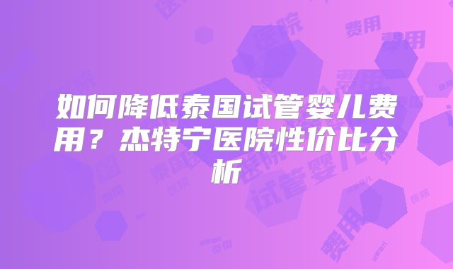 如何降低泰国试管婴儿费用？杰特宁医院性价比分析