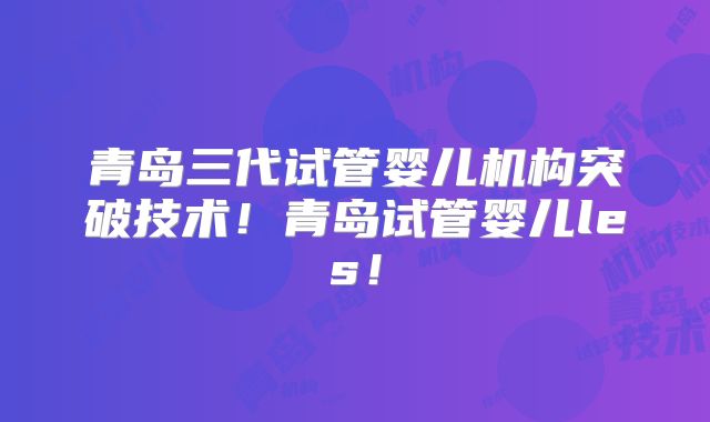 青岛三代试管婴儿机构突破技术！青岛试管婴儿les！