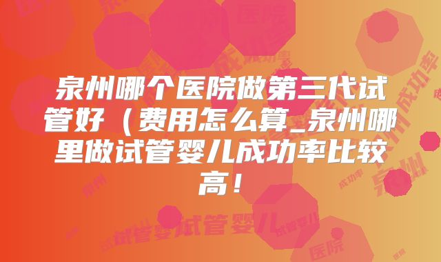 泉州哪个医院做第三代试管好(费用怎么算_泉州哪里做试管婴儿成功率比较高!