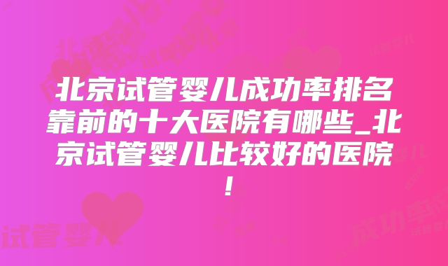 北京试管婴儿成功率排名靠前的十大医院有哪些_北京试管婴儿比较好的医院!