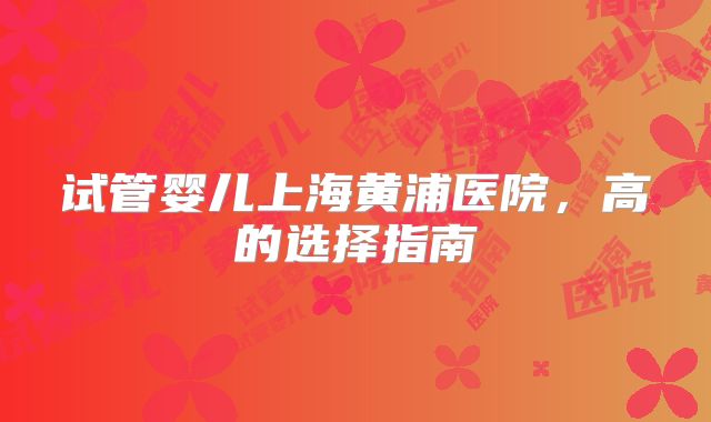 试管婴儿上海黄浦医院，高的选择指南