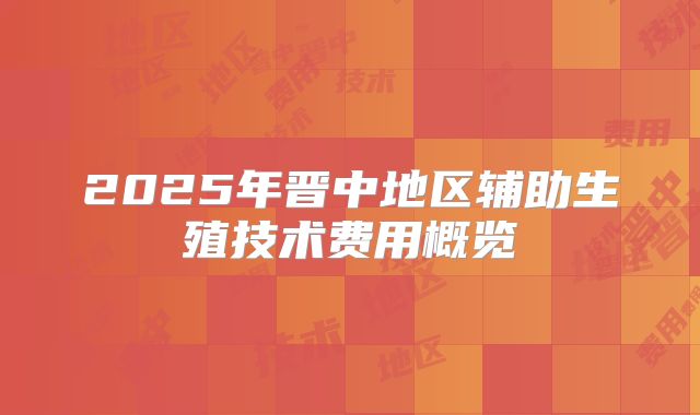 2025年晋中地区辅助生殖技术费用概览