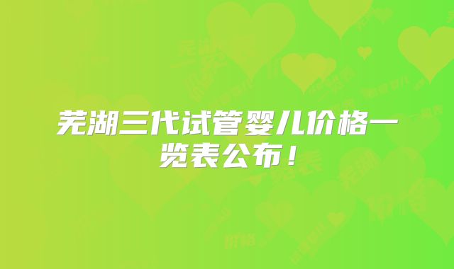 芜湖三代试管婴儿价格一览表公布！