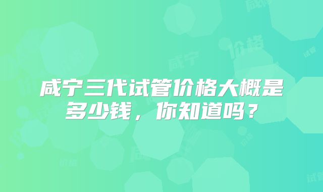 咸宁三代试管价格大概是多少钱，你知道吗？