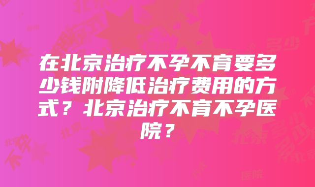 在北京治疗不孕不育要多少钱附降低治疗费用的方式？北京治疗不育不孕医院？