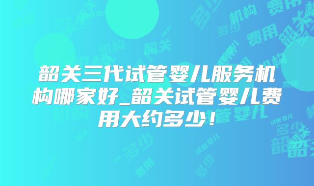 韶关三代试管婴儿服务机构哪家好_韶关试管婴儿费用大约多少！