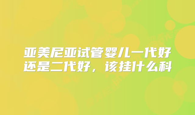 亚美尼亚试管婴儿一代好还是二代好，该挂什么科