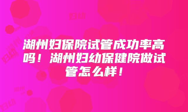 湖州妇保院试管成功率高吗!湖州妇幼保健院做试管怎么样!