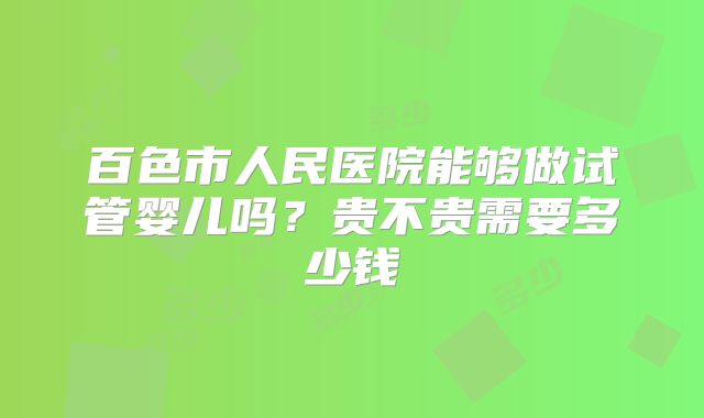 百色市人民医院能够做试管婴儿吗？贵不贵需要多少钱