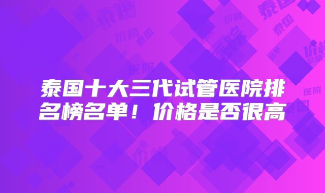泰国十大三代试管医院排名榜名单！价格是否很高