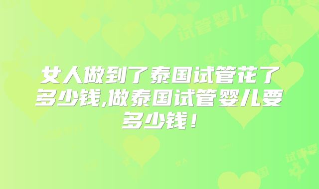 女人做到了泰国试管花了多少钱,做泰国试管婴儿要多少钱!