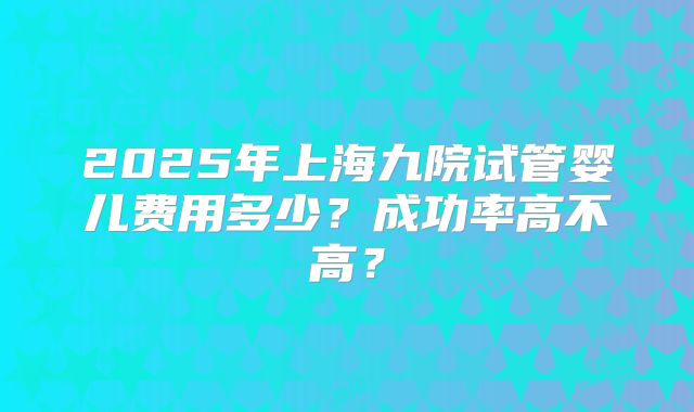 2025年上海九院试管婴儿费用多少？成功率高不高？