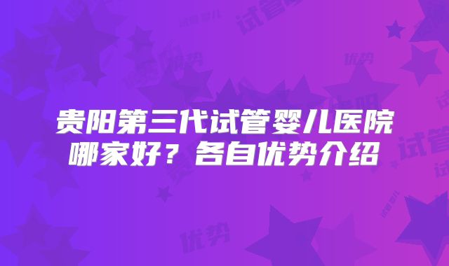 贵阳第三代试管婴儿医院哪家好？各自优势介绍