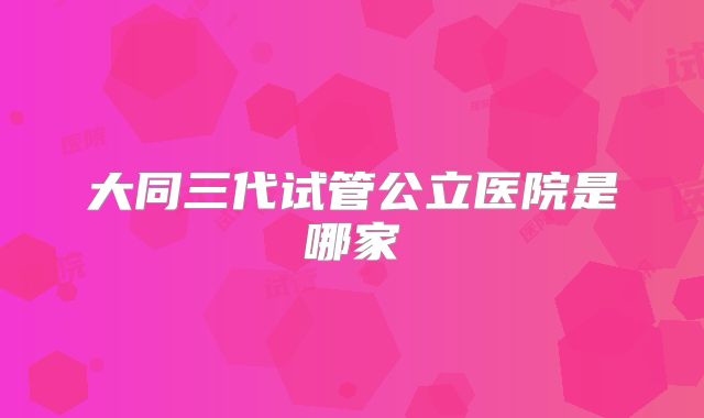 大同三代试管公立医院是哪家