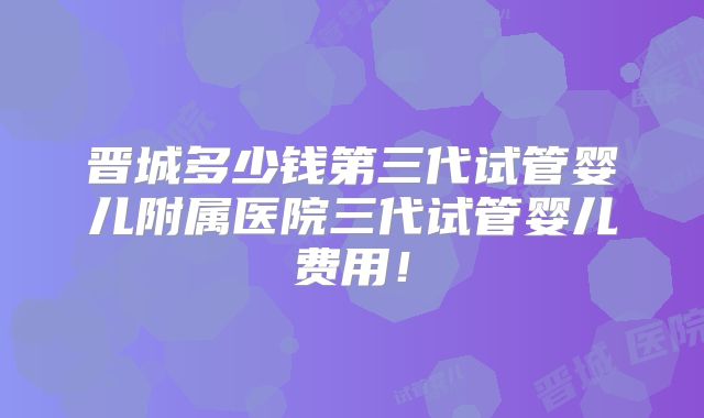 晋城多少钱第三代试管婴儿附属医院三代试管婴儿费用!