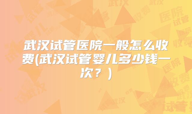 武汉试管医院一般怎么收费(武汉试管婴儿多少钱一次?)
