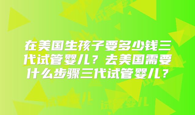 在美国生孩子要多少钱三代试管婴儿？去美国需要什么步骤三代试管婴儿？