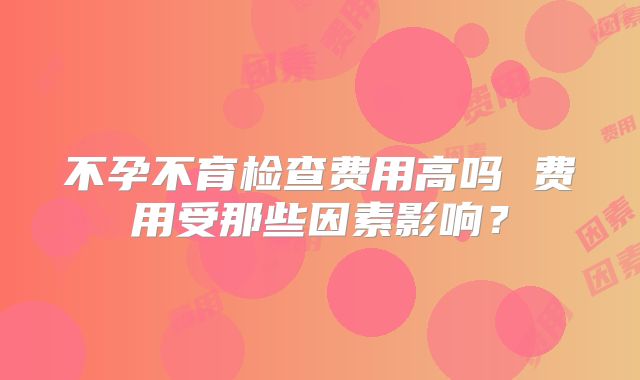 不孕不育检查费用高吗 费用受那些因素影响？