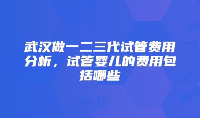 武汉做一二三代试管费用分析,试管婴儿的费用包括哪些