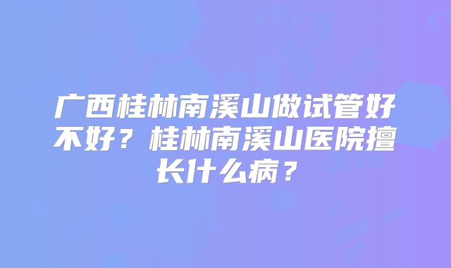 广西桂林南溪山做试管好不好？桂林南溪山医院擅长什么病？