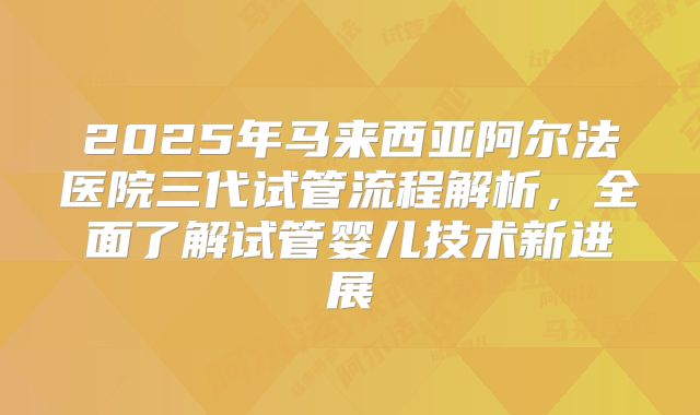 2025年马来西亚阿尔法医院三代试管流程解析，全面了解试管婴儿技术新进展