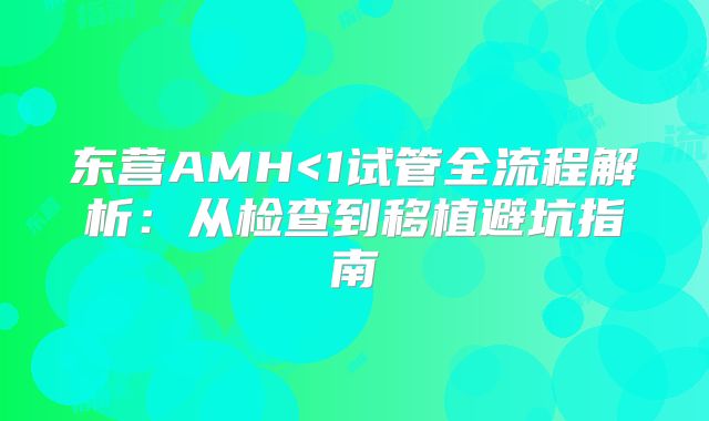 东营AMH<1试管全流程解析：从检查到移植避坑指南