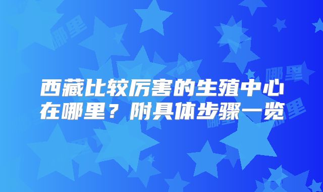 西藏比较厉害的生殖中心在哪里？附具体步骤一览