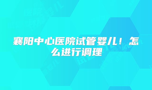 襄阳中心医院试管婴儿!怎么进行调理