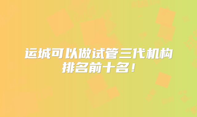 运城可以做试管三代机构排名前十名！