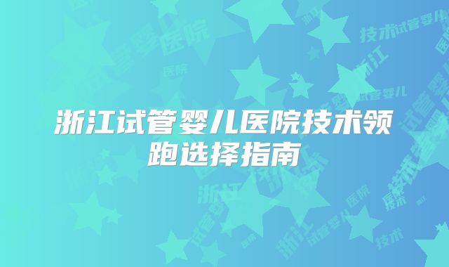 浙江试管婴儿医院技术领跑选择指南